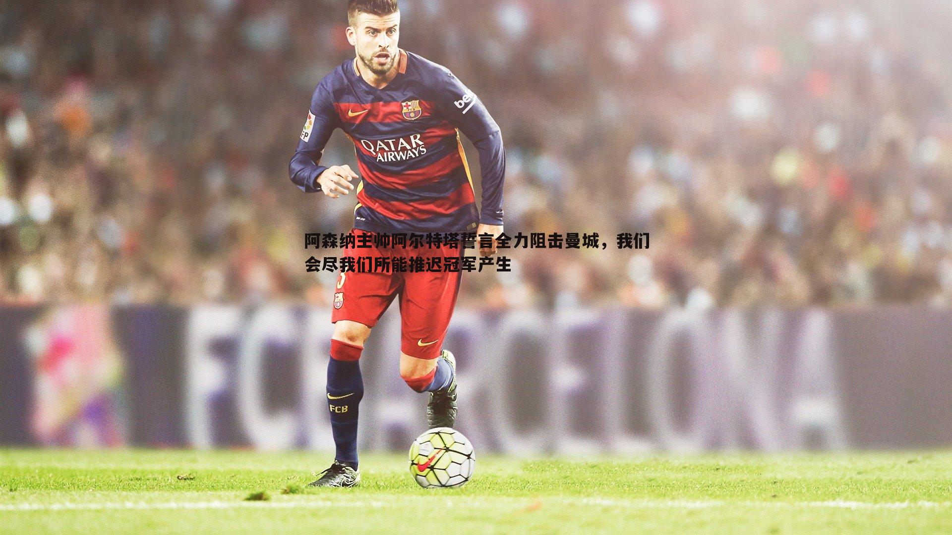 阿森纳主帅阿尔特塔誓言全力阻击曼城，我们会尽我们所能推迟冠军产生