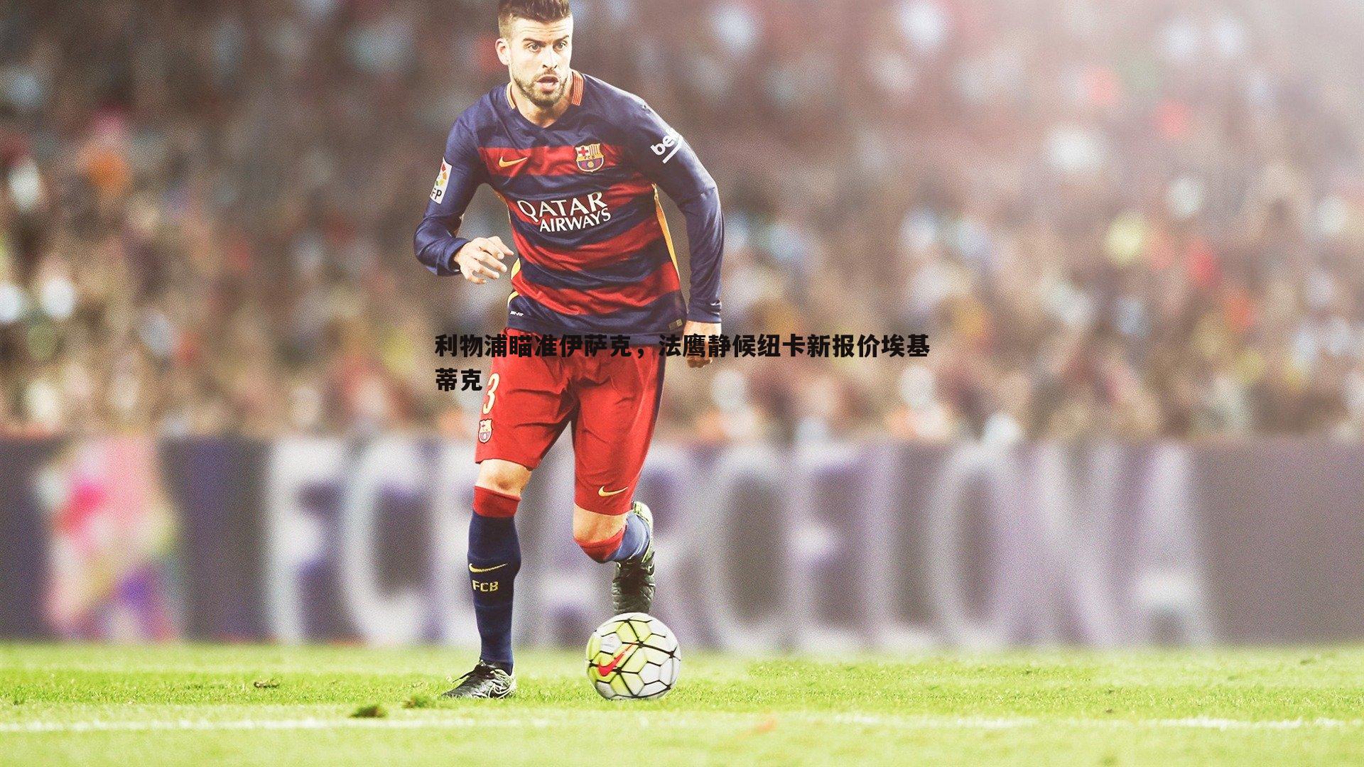 利物浦瞄准伊萨克,法鹰静候纽卡新报价埃基蒂克