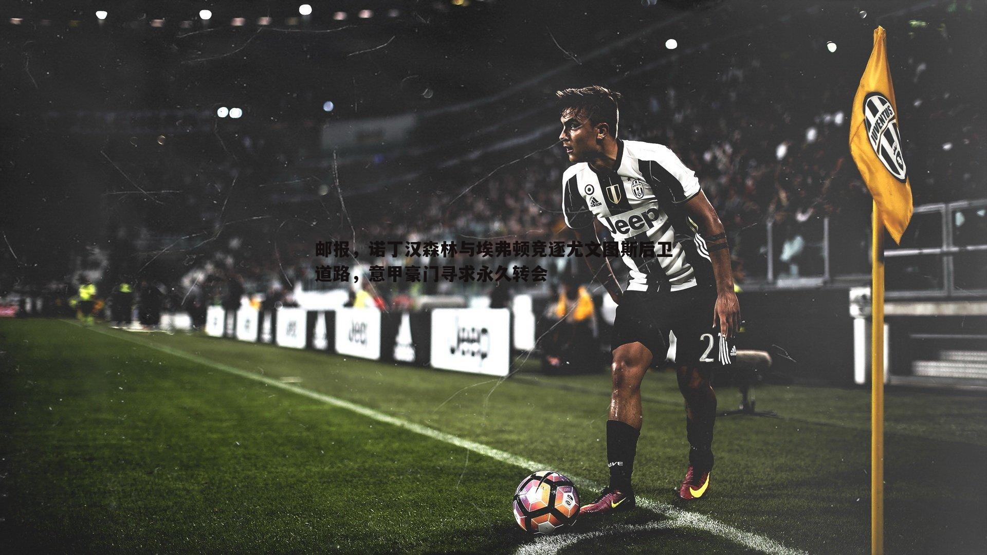 邮报,诺丁汉森林与埃弗顿竞逐尤文图斯后卫道路,意甲豪门寻求永久转会