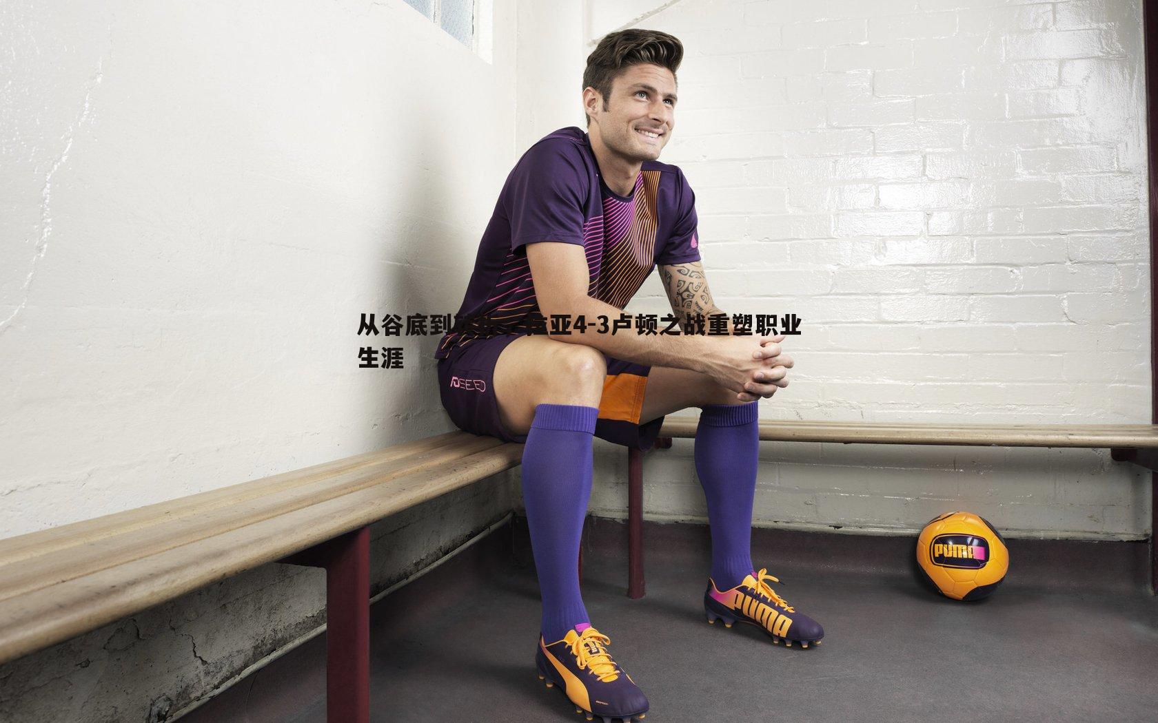 从谷底到转折，拉亚4-3卢顿之战重塑职业生涯